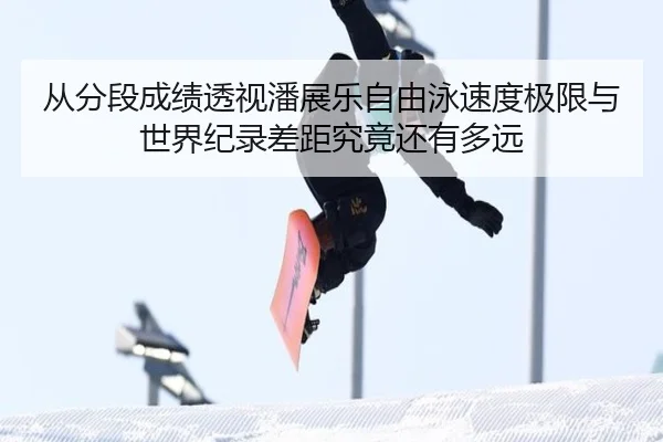 从分段成绩透视潘展乐自由泳速度极限与世界纪录差距究竟还有多远