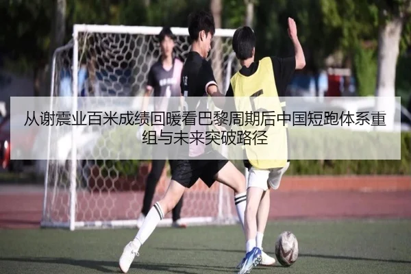 从谢震业百米成绩回暖看巴黎周期后中国短跑体系重组与未来突破路径