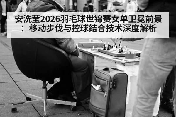 安洗莹2026羽毛球世锦赛女单卫冕前景：移动步伐与控球结合技术深度解析