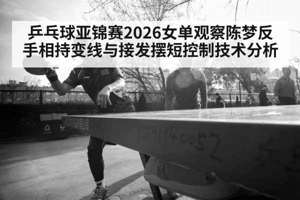 乒乓球亚锦赛2026女单观察陈梦反手相持变线与接发摆短控制技术分析