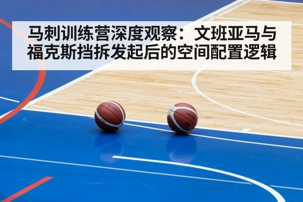马刺训练营深度观察：文班亚马与福克斯挡拆发起后的空间配置逻辑