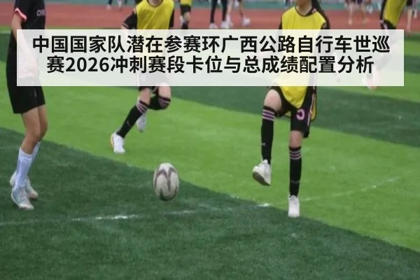 中国国家队潜在参赛环广西公路自行车世巡赛2026冲刺赛段卡位与总成绩配置分析